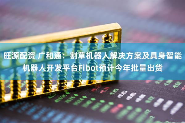 旺源配资 广和通：割草机器人解决方案及具身智能机器人开发平台Fibot预计今年批量出货