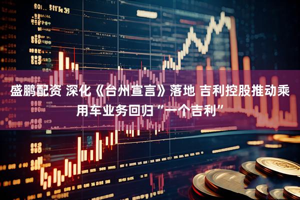 盛鹏配资 深化《台州宣言》落地 吉利控股推动乘用车业务回归“一个吉利”