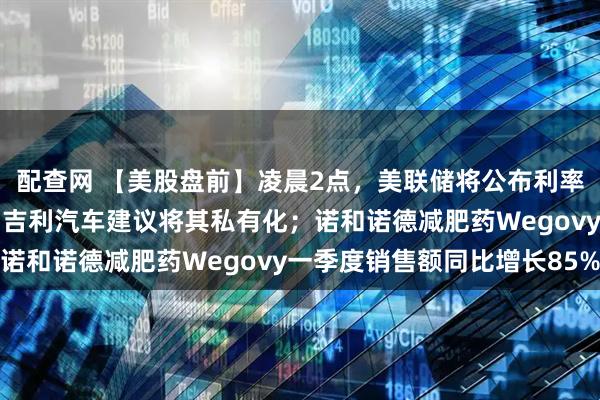 配查网 【美股盘前】凌晨2点，美联储将公布利率决议；极氪涨超11%，吉利汽车建议将其私有化；诺和诺德减肥药Wegovy一季度销售额同比增长85%