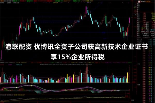 港联配资 优博讯全资子公司获高新技术企业证书 享15%企业所得税