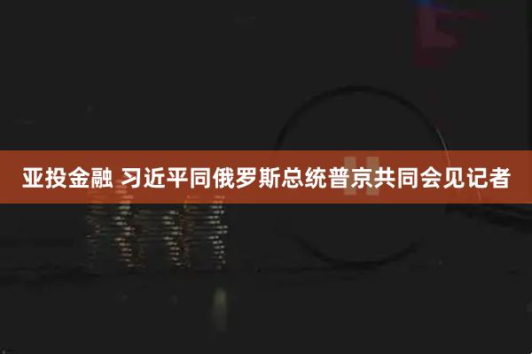 亚投金融 习近平同俄罗斯总统普京共同会见记者