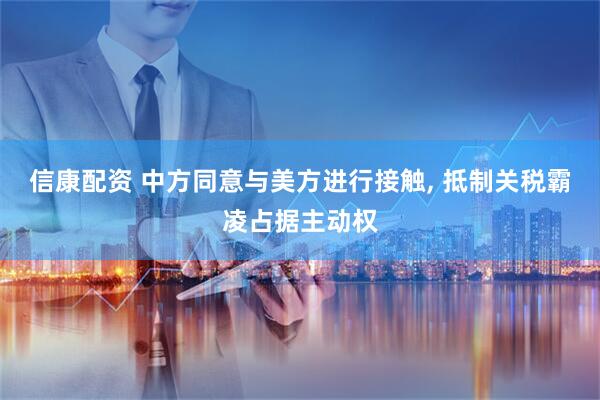 信康配资 中方同意与美方进行接触, 抵制关税霸凌占据主动权
