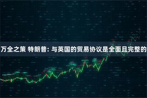 万全之策 特朗普: 与英国的贸易协议是全面且完整的