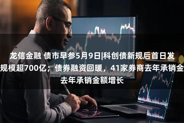 龙信金融 债市早参5月9日|科创债新规后首日发行公告规模超700亿；债券融资回暖，41家券商去年承销金额增长