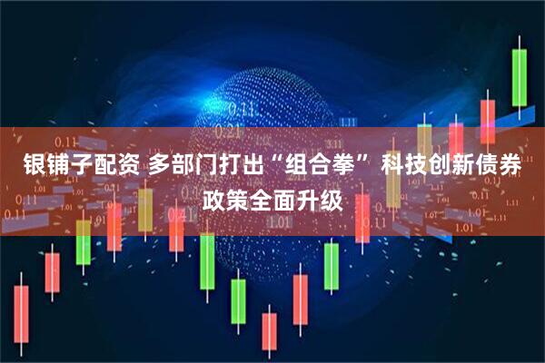 银铺子配资 多部门打出“组合拳” 科技创新债券政策全面升级