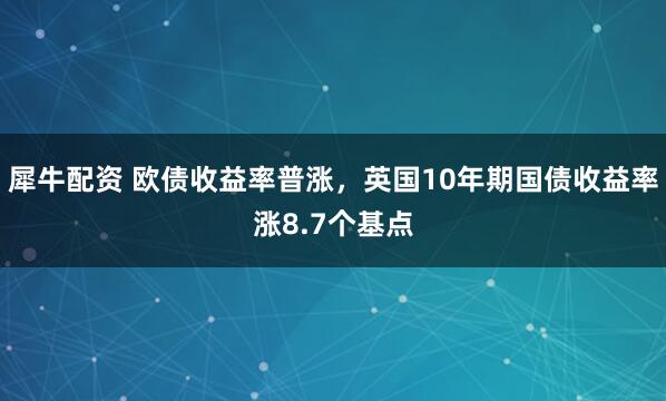 犀牛配资 欧债收益率普涨，英国10年期国债收益率涨8.7个基点
