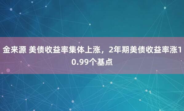 金来源 美债收益率集体上涨，2年期美债收益率涨10.99个基点