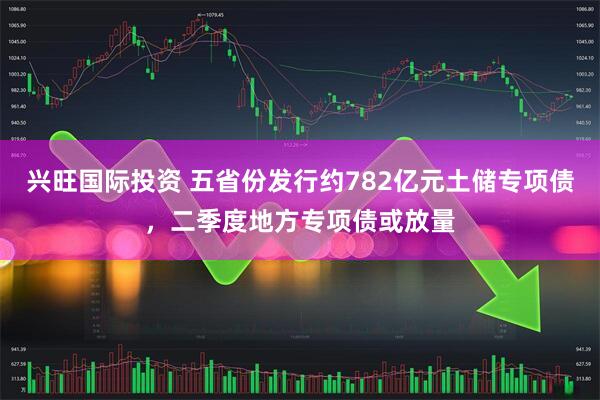 兴旺国际投资 五省份发行约782亿元土储专项债，二季度地方专项债或放量