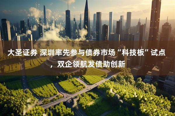 大圣证券 深圳率先参与债券市场“科技板”试点 ，双企领航发债助创新