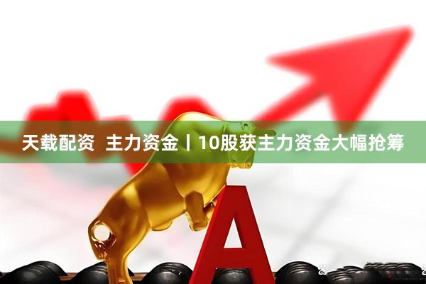 天载配资  主力资金丨10股获主力资金大幅抢筹