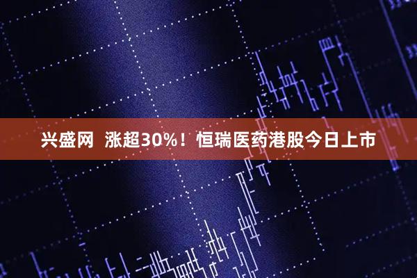 兴盛网  涨超30%！恒瑞医药港股今日上市