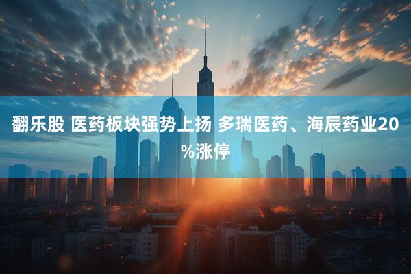 翻乐股 医药板块强势上扬 多瑞医药、海辰药业20%涨停