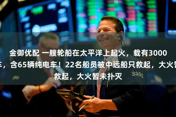 金御优配 一艘轮船在太平洋上起火，载有3000多辆汽车，含65辆纯电车！22名船员被中远船只救起，大火暂未扑灭