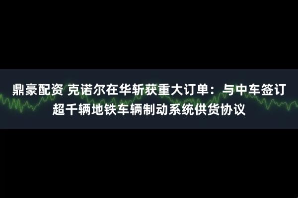 鼎豪配资 克诺尔在华斩获重大订单：与中车签订超千辆地铁车辆制动系统供货协议