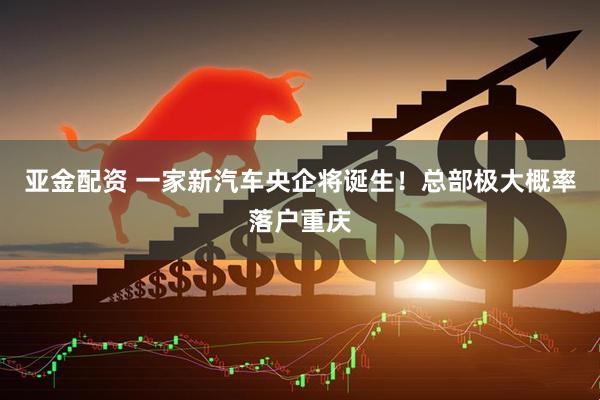 亚金配资 一家新汽车央企将诞生！总部极大概率落户重庆