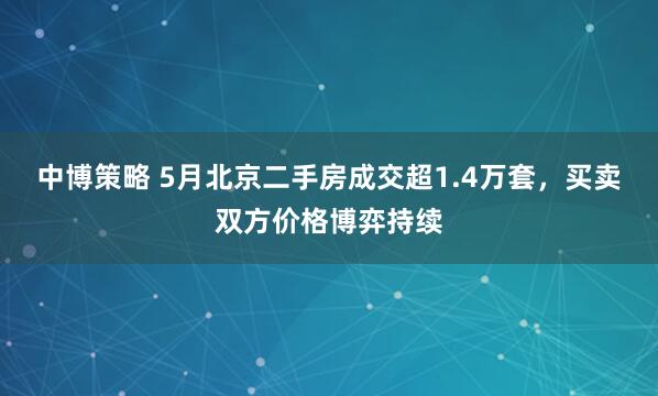 中博策略 5月北京二手房成交超1.4万套，买卖双方价格博弈持续