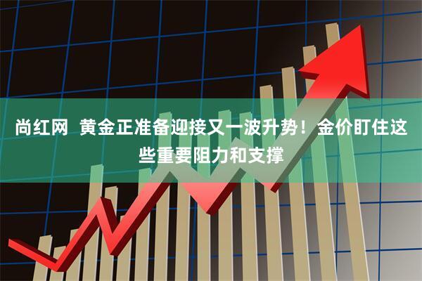 尚红网  黄金正准备迎接又一波升势！金价盯住这些重要阻力和支撑