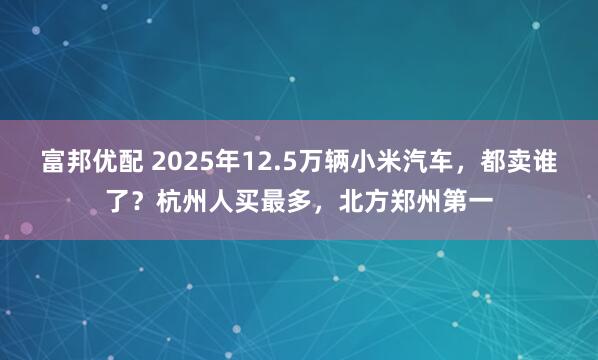 富邦优配 2025年12.5万辆小米汽车，都卖谁了？杭州人买最多，北方郑州第一