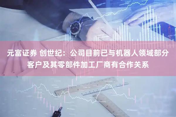 元富证券 创世纪：公司目前已与机器人领域部分客户及其零部件加工厂商有合作关系
