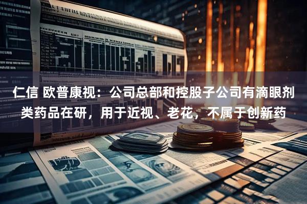 仁信 欧普康视：公司总部和控股子公司有滴眼剂类药品在研，用于近视、老花，不属于创新药