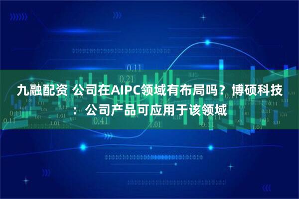 九融配资 公司在AIPC领域有布局吗？博硕科技：公司产品可应用于该领域