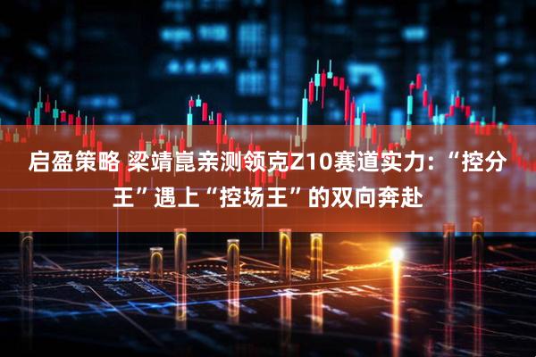 启盈策略 梁靖崑亲测领克Z10赛道实力: “控分王”遇上“控场王”的双向奔赴