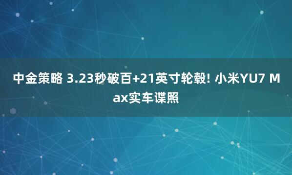 中金策略 3.23秒破百+21英寸轮毂! 小米YU7 Max实车谍照