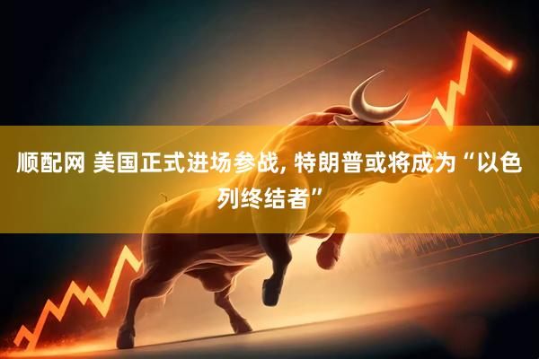 顺配网 美国正式进场参战, 特朗普或将成为“以色列终结者”