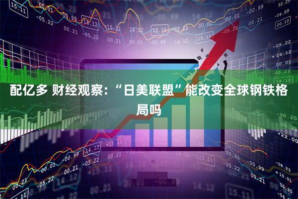 配亿多 财经观察: “日美联盟”能改变全球钢铁格局吗