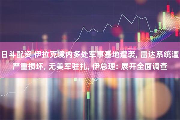 日斗配资 伊拉克境内多处军事基地遭袭, 雷达系统遭严重损坏, 无美军驻扎, 伊总理: 展开全面调查