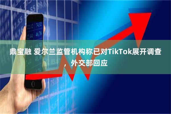 鼎宝融 爱尔兰监管机构称已对TikTok展开调查，外交部回应