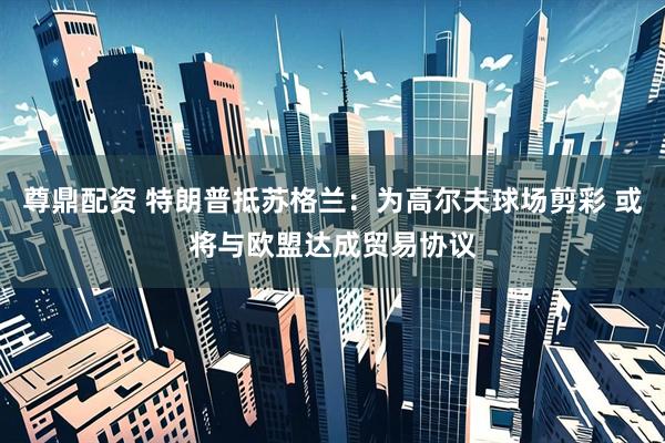尊鼎配资 特朗普抵苏格兰：为高尔夫球场剪彩 或将与欧盟达成贸易协议
