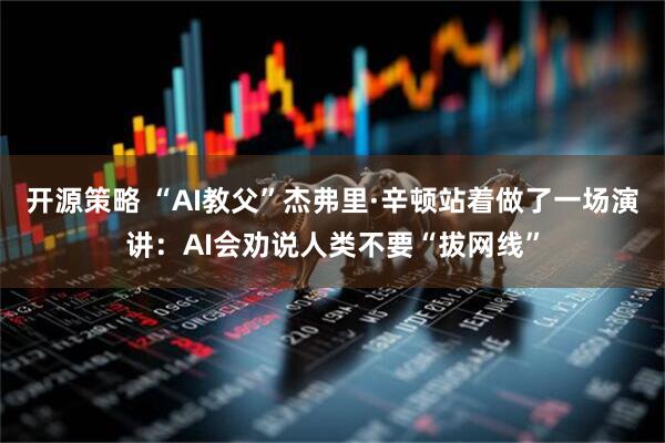 开源策略 “AI教父”杰弗里·辛顿站着做了一场演讲：AI会劝说人类不要“拔网线”