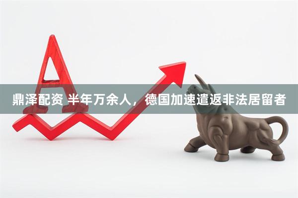 鼎泽配资 半年万余人，德国加速遣返非法居留者