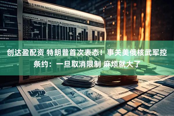 创达盈配资 特朗普首次表态！事关美俄核武军控条约：一旦取消限制 麻烦就大了