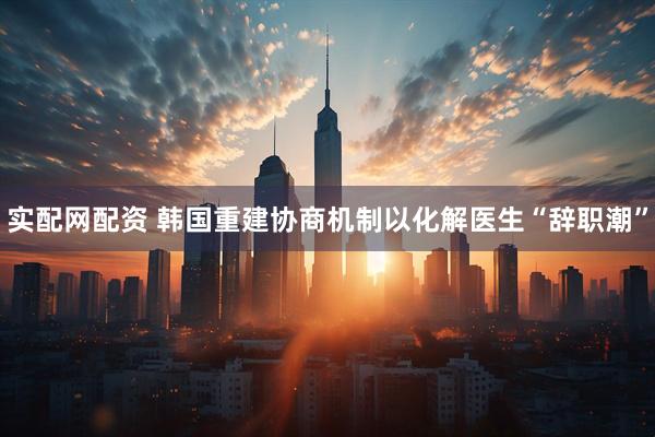 实配网配资 韩国重建协商机制以化解医生“辞职潮”
