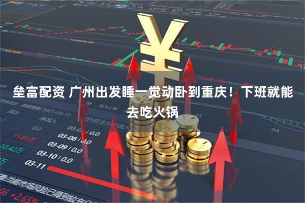 垒富配资 广州出发睡一觉动卧到重庆！下班就能去吃火锅