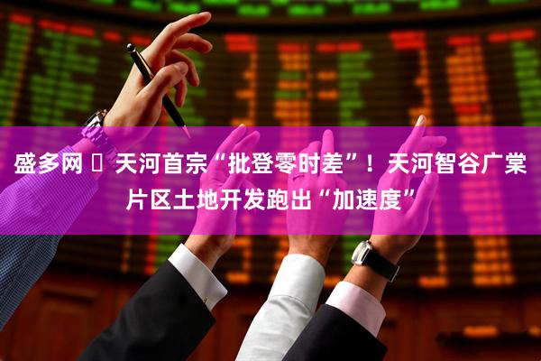 盛多网 ​天河首宗“批登零时差”！天河智谷广棠片区土地开发跑出“加速度”