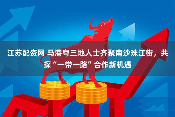 江苏配资网 马港粤三地人士齐聚南沙珠江街，共探“一带一路”合作新机遇