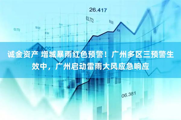 诚金资产 增城暴雨红色预警！广州多区三预警生效中，广州启动雷雨大风应急响应