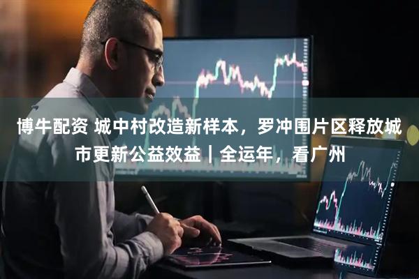 博牛配资 城中村改造新样本，罗冲围片区释放城市更新公益效益｜全运年，看广州
