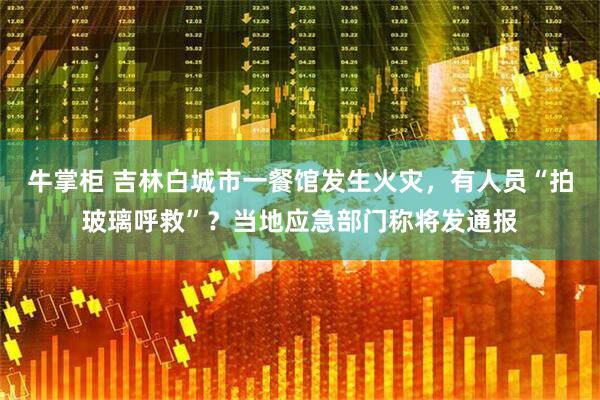 牛掌柜 吉林白城市一餐馆发生火灾，有人员“拍玻璃呼救”？当地应急部门称将发通报