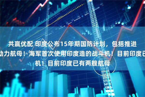 共赢优配 印度公布15年期国防计划，包括推进建造首艘核动力航母！海军首次使用印度造的战斗机！目前印度已有两艘航母