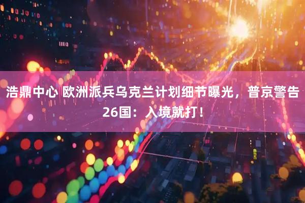 浩鼎中心 欧洲派兵乌克兰计划细节曝光，普京警告26国：入境就打！