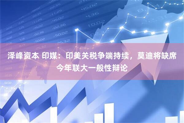 泽峰资本 印媒：印美关税争端持续，莫迪将缺席今年联大一般性辩论