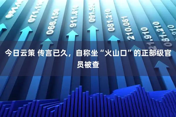 今日云策 传言已久，自称坐“火山口”的正部级官员被查