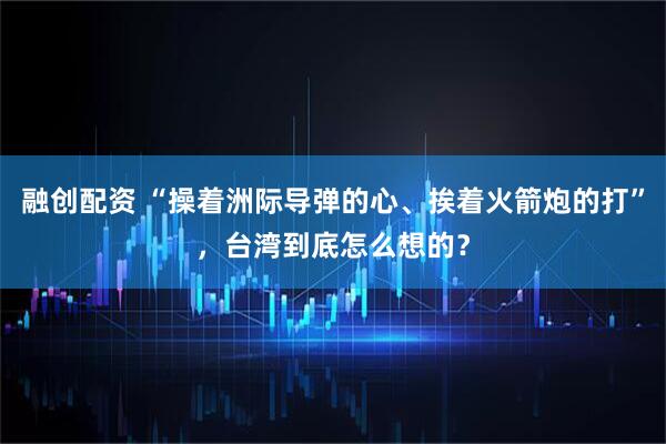 融创配资 “操着洲际导弹的心、挨着火箭炮的打”，台湾到底怎么想的？
