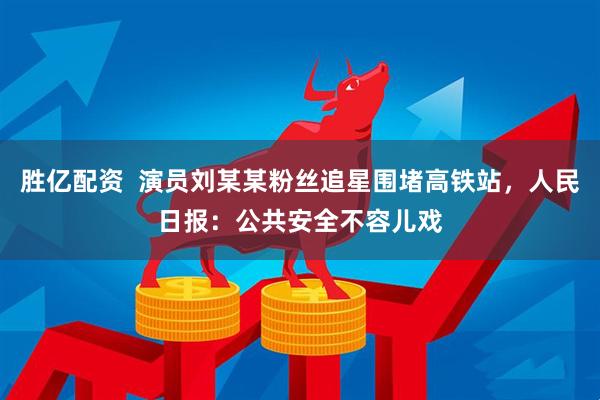 胜亿配资  演员刘某某粉丝追星围堵高铁站，人民日报：公共安全不容儿戏
