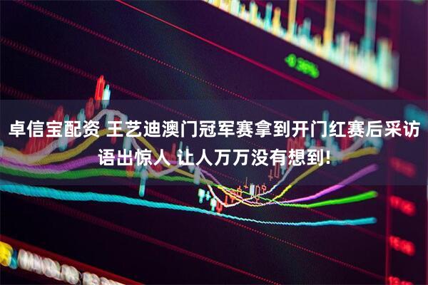 卓信宝配资 王艺迪澳门冠军赛拿到开门红赛后采访语出惊人 让人万万没有想到!