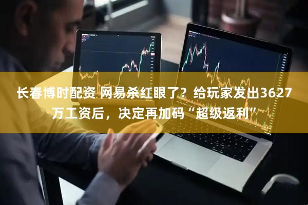 长春博时配资 网易杀红眼了？给玩家发出3627万工资后，决定再加码“超级返利”